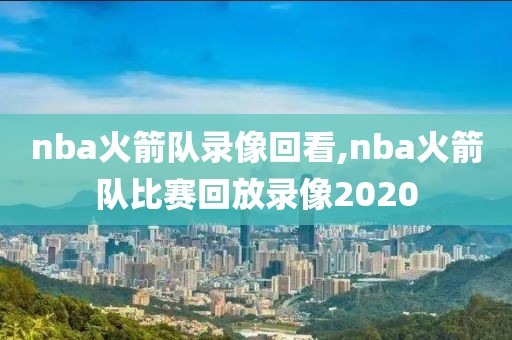 nba火箭队录像回看,nba火箭队比赛回放录像2020