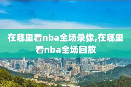 在哪里看nba全场录像,在哪里看nba全场回放