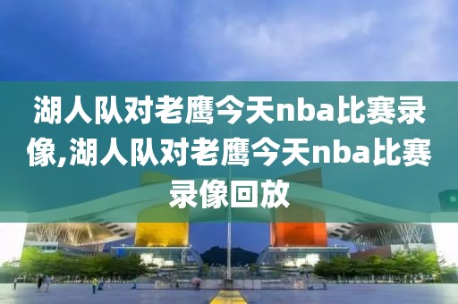 湖人队对老鹰今天nba比赛录像,湖人队对老鹰今天nba比赛录像回放