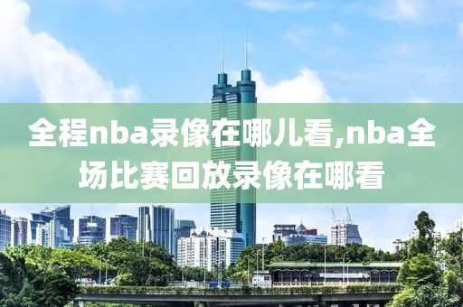 全程nba录像在哪儿看,nba全场比赛回放录像在哪看