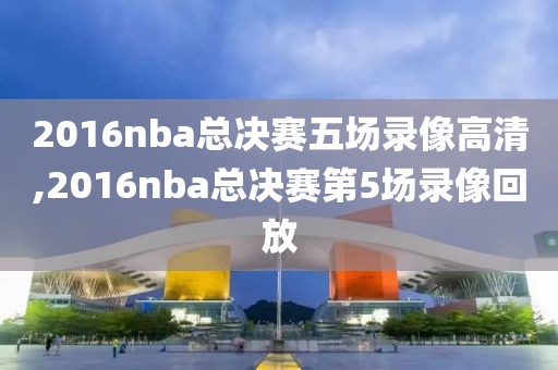 2016nba总决赛五场录像高清,2016nba总决赛第5场录像回放