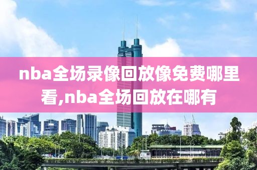 nba全场录像回放像免费哪里看,nba全场回放在哪有