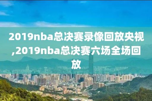 2019nba总决赛录像回放央视,2019nba总决赛六场全场回放