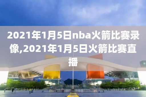 2021年1月5日nba火箭比赛录像,2021年1月5日火箭比赛直播