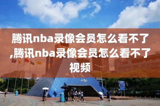 腾讯nba录像会员怎么看不了,腾讯nba录像会员怎么看不了视频