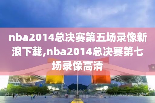 nba2014总决赛第五场录像新浪下载,nba2014总决赛第七场录像高清