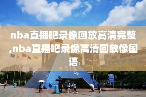 nba直播吧录像回放高清完整,nba直播吧录像高清回放像国语