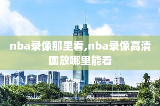 nba录像那里看,nba录像高清回放哪里能看