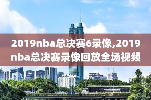 2019nba总决赛6录像,2019nba总决赛录像回放全场视频