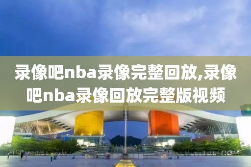 录像吧nba录像完整回放,录像吧nba录像回放完整版视频