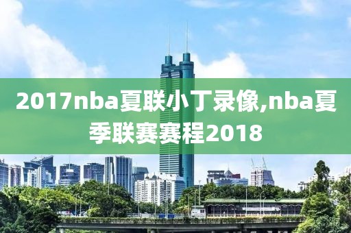 2017nba夏联小丁录像,nba夏季联赛赛程2018