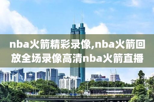 nba火箭精彩录像,nba火箭回放全场录像高清nba火箭直播