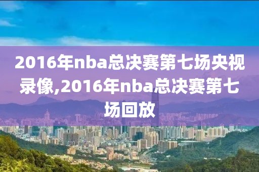 2016年nba总决赛第七场央视录像,2016年nba总决赛第七场回放