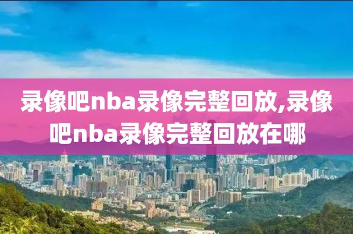 录像吧nba录像完整回放,录像吧nba录像完整回放在哪