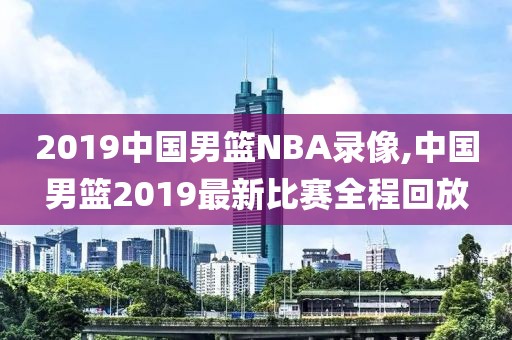 2019中国男篮NBA录像,中国男篮2019最新比赛全程回放