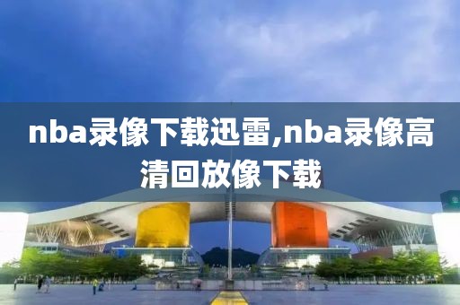 nba录像下载迅雷,nba录像高清回放像下载