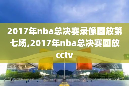 2017年nba总决赛录像回放第七场,2017年nba总决赛回放cctv