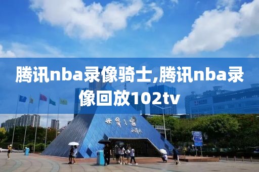 腾讯nba录像骑士,腾讯nba录像回放102tv