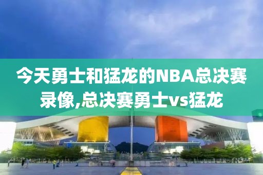 今天勇士和猛龙的NBA总决赛录像,总决赛勇士vs猛龙