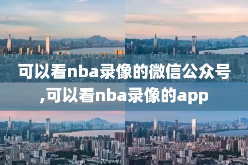 可以看nba录像的微信公众号,可以看nba录像的app