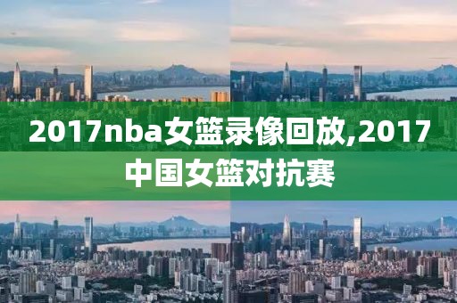 2017nba女篮录像回放,2017中国女篮对抗赛