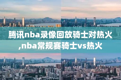 腾讯nba录像回放骑士对热火,nba常规赛骑士vs热火