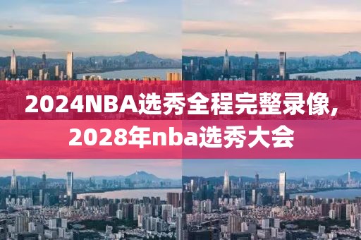 2024NBA选秀全程完整录像,2028年nba选秀大会