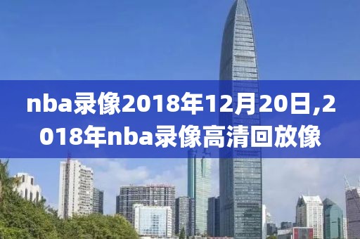 nba录像2018年12月20日,2018年nba录像高清回放像