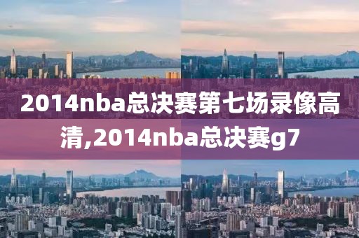 2014nba总决赛第七场录像高清,2014nba总决赛g7