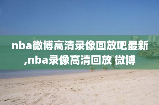 nba微博高清录像回放吧最新,nba录像高清回放 微博