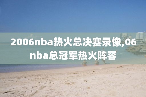 2006nba热火总决赛录像,06nba总冠军热火阵容