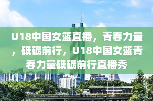 U18中国女篮直播，青春力量，砥砺前行，U18中国女篮青春力量砥砺前行直播秀