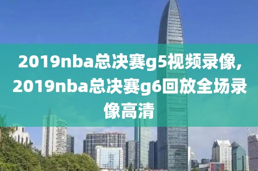 2019nba总决赛g5视频录像,2019nba总决赛g6回放全场录像高清