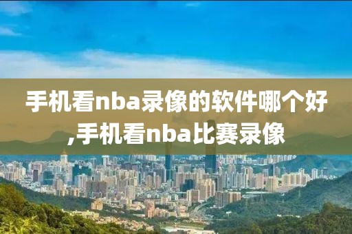 手机看nba录像的软件哪个好,手机看nba比赛录像