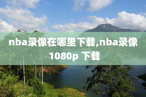 nba录像在哪里下载,nba录像 1080p 下载