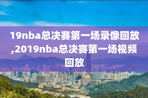 19nba总决赛第一场录像回放,2019nba总决赛第一场视频回放