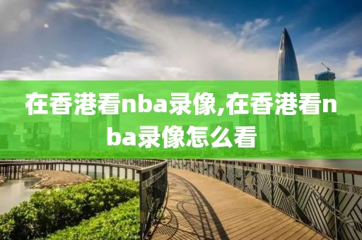 在香港看nba录像,在香港看nba录像怎么看