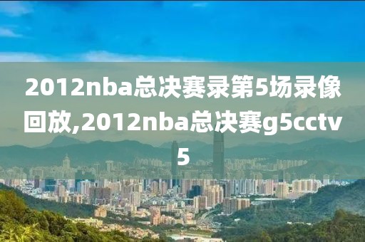 2012nba总决赛录第5场录像回放,2012nba总决赛g5cctv5