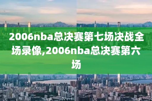 2006nba总决赛第七场决战全场录像,2006nba总决赛第六场