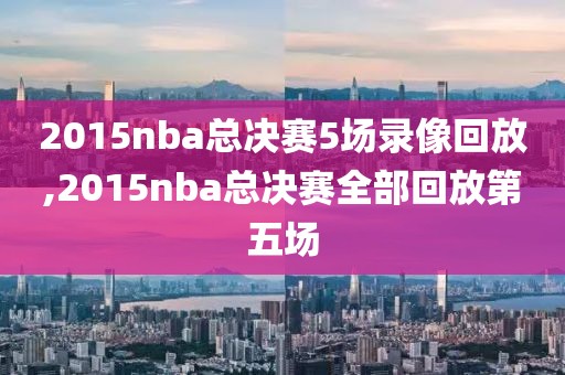 2015nba总决赛5场录像回放,2015nba总决赛全部回放第五场