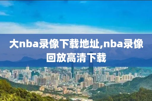 大nba录像下载地址,nba录像回放高清下载