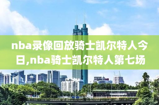 nba录像回放骑士凯尔特人今日,nba骑士凯尔特人第七场