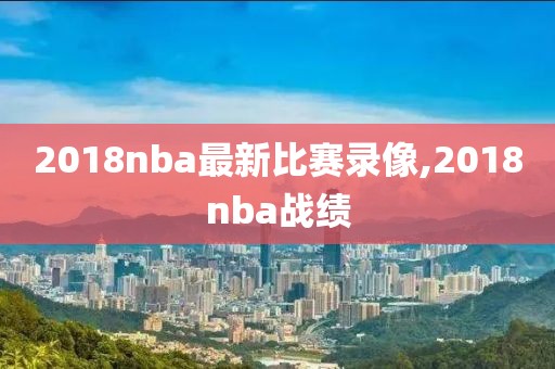 2018nba最新比赛录像,2018nba战绩