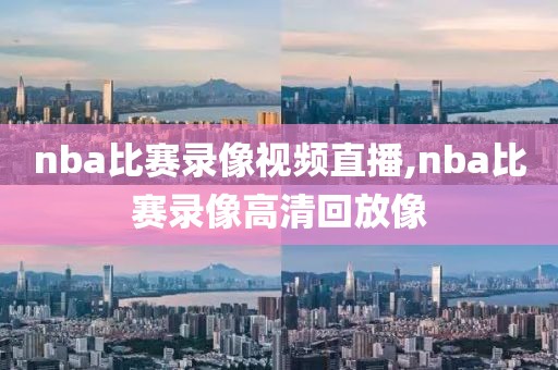 nba比赛录像视频直播,nba比赛录像高清回放像