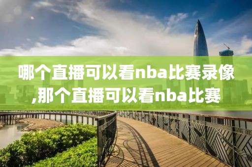 哪个直播可以看nba比赛录像,那个直播可以看nba比赛