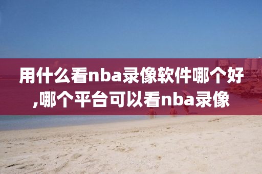 用什么看nba录像软件哪个好,哪个平台可以看nba录像