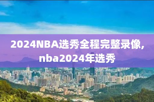 2024NBA选秀全程完整录像,nba2024年选秀