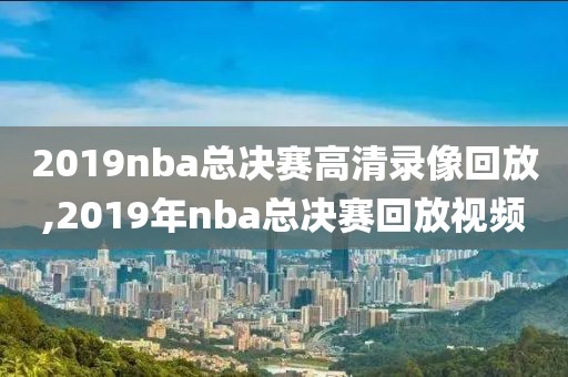 2019nba总决赛高清录像回放,2019年nba总决赛回放视频