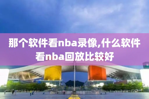 那个软件看nba录像,什么软件看nba回放比较好