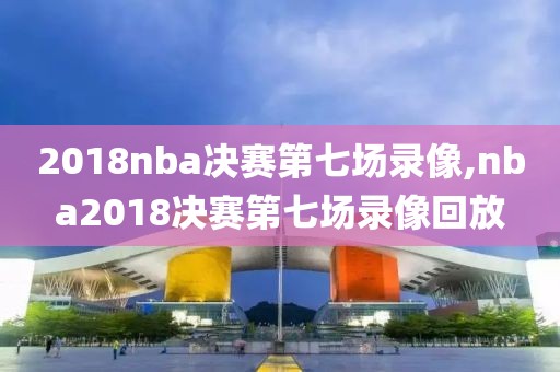 2018nba决赛第七场录像,nba2018决赛第七场录像回放